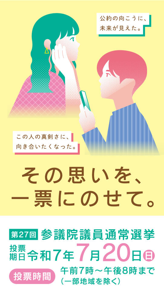 その思いを、一票にのせて。第27回参議院議員通常選挙投票期日:令和7年7月20日（日）投票時間:午前7時〜午後8時まで（一部地域を除く） 