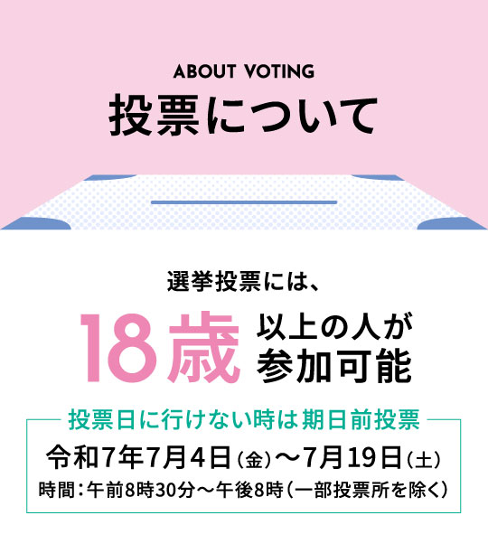 投票について|選挙投票には、18歳以上の人が参加可能。投票日に行けない時は期日前投票令和7年7月4日（金）～7月19日（土）時間：午前8時30分～午後8時（一部投票所を除く）